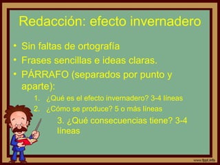 Redacción: efecto invernadero
• Sin faltas de ortografía
• Frases sencillas e ideas claras.
• PÁRRAFO (separados por punto y
  aparte):
    1. ¿Qué es el efecto invernadero? 3-4 líneas
    2. ¿Cómo se produce? 5 o más líneas
          3. ¿Qué consecuencias tiene? 3-4
          líneas
 