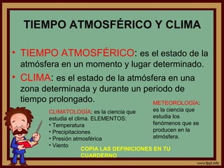 TIEMPO ATMOSFÉRICO Y CLIMA

• TIEMPO ATMOSFÉRICO: es el estado de la
  atmósfera en un momento y lugar determinado.
• CLIMA: es el estado de la atmósfera en una
  zona determinada y durante un periodo de
  tiempo prolongado.              METEOROLOGÍA:
         CLIMATOLOGÍA: es la ciencia que      es la ciencia que
         estudia el clima. ELEMENTOS:         estudia los
         • Temperatura                        fenómenos que se
         • Precipitaciones                    producen en la
         • Presión atmosférica                atmósfera.
         • Viento
                       COPIA LAS DEFINICIONES EN TU
                       CUARDERNO
 