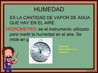 HUMEDAD
 ES LA CANTIDAD DE VAPOR DE AGUA
 QUE HAY EN EL AIRE.
HIGRÓMETRO: es el instrumento utilizado
 para medir la humedad en el aire. Se
 mide en g/m3.
                        Copia las
                        definiciones en tu
                        cuaderno


    •



•
 