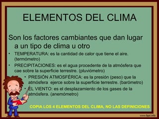 ELEMENTOS DEL CLIMA
Son los factores cambiantes que dan lugar
 a un tipo de clima u otro
•   TEMPERATURA: es la cantidad de calor que tiene el aire.
    (termómetro)
•   PRECIPITACIONES: es el agua procedente de la atmósfera que
    cae sobre la superficie terrestre. (pluviómetro)
         • PRESIÓN ATMOSFÉRICA: es la presión (peso) que la
           atmósfera ejerce sobre la superficie terrestre. (barómetro)
         • EL VIENTO: es el desplazamiento de los gases de la
           atmósfera. (anemómetro)

           COPIA LOS 4 ELEMENTOS DEL CLIMA, NO LAS DEFINICIONES
 
