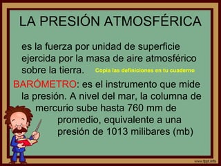 LA PRESIÓN ATMOSFÉRICA
 es la fuerza por unidad de superficie
 ejercida por la masa de aire atmosférico
 sobre la tierra. Copia las definiciones en tu cuaderno
BARÓMETRO: es el instrumento que mide
 la presión. A nivel del mar, la columna de
     mercurio sube hasta 760 mm de
          promedio, equivalente a una
          presión de 1013 milibares (mb)
 