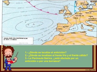 1.- ¿Dónde se localiza el anticiclón?
2.- ¿Dónde se localizan el frente frio y el frente cálido?
3.- La Península Ibérica, ¿está afectada por un
anticiclón o por una borrasca?
 