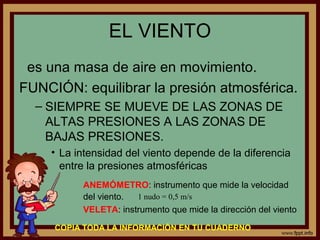 EL VIENTO
 es una masa de aire en movimiento.
FUNCIÓN: equilibrar la presión atmosférica.
  – SIEMPRE SE MUEVE DE LAS ZONAS DE
    ALTAS PRESIONES A LAS ZONAS DE
    BAJAS PRESIONES.
    • La intensidad del viento depende de la diferencia
      entre la presiones atmosféricas
          ANEMÓMETRO: instrumento que mide la velocidad
          del viento. 1 nudo = 0,5 m/s
          VELETA: instrumento que mide la dirección del viento

     COPIA TODA LA INFORMACIÓN EN TU CUADERNO
 