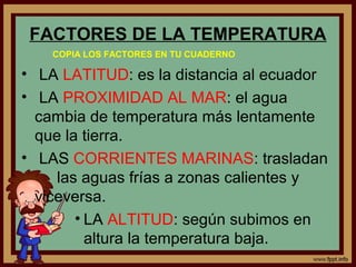 FACTORES DE LA TEMPERATURA
    COPIA LOS FACTORES EN TU CUADERNO

• LA LATITUD: es la distancia al ecuador
• LA PROXIMIDAD AL MAR: el agua
  cambia de temperatura más lentamente
  que la tierra.
• LAS CORRIENTES MARINAS: trasladan
     las aguas frías a zonas calientes y
  viceversa.
        • LA ALTITUD: según subimos en
          altura la temperatura baja.
 