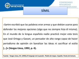 SÍMIL
«Sartre escribió que las palabras eran armas y que debían usarse para
defender las mejores opciones (algo que no siempre hizo él mismo).
En el mundo de la lengua española nadie practicó mejor esta tesis
que José Ortega y Gasset, un pensador de alto rango capaz de hacer
periodismo de opinión sin banalizar las ideas ni sacrificar el estilo
[…]» (Vargas Llosa, 1992, p. 4).
Fuente: Vargas Llosa, M. (1992).El lenguaje de la pasión. Piedra de toque. España: Punto de lectura.
 