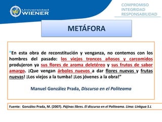 “En esta obra de reconstitución y venganza, no contemos con los
hombres del pasado: los viejos troncos añosos y carcomidos
produjeron ya sus flores de aroma deletéreo y sus frutos de sabor
amargo. ¡Que vengan árboles nuevos a dar flores nuevas y frutas
nuevas! ¡Los viejos a la tumba! ¡Los jóvenes a la obra!”
Manuel González Prada, Discurso en el Politeama
METÁFORA
Fuente: González Prada, M. (2007). Pájinas libres. El discurso en el Politeama. Lima: Linkgua S.L
 