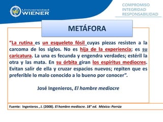 “La rutina es un esqueleto fósil cuyas piezas resisten a la
carcoma de los siglos. No es hija de la experiencia; es su
caricatura. La una es fecunda y engendra verdades; estéril la
otra y las mata. En su órbita giran los espíritus mediocres.
Evitan salir de ella y cruzar espacios nuevos; repiten que es
preferible lo malo conocido a lo bueno por conocer”.
José Ingenieros, El hombre mediocre
METÁFORA
Fuente: Ingenieros , J. (2008). El hombre mediocre. 18° ed. México: Porrúa
 