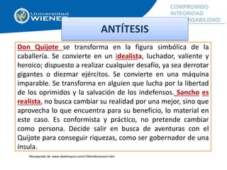 Don Quijote se transforma en la figura simbólica de la
caballería. Se convierte en un idealista, luchador, valiente y
heroico; dispuesto a realizar cualquier desafío, ya sea derrotar
gigantes o diezmar ejércitos. Se convierte en una máquina
imparable. Se transforma en alguien que lucha por la libertad
de los oprimidos y la salvación de los indefensos. Sancho es
realista, no busca cambiar su realidad por una mejor, sino que
aprovecha lo que encuentra para su beneficio, lo material en
este caso. Es conformista y práctico, no pretende cambiar
como persona. Decide salir en busca de aventuras con el
Quijote para conseguir riquezas, como ser gobernador de una
ínsula.
ANTÍTESIS
Recuperado de www.destiempos.com/n18/emilionavarro.htm
 