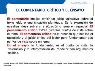 EL COMENTARIO CRÍTICO Y EL ENSAYO
El comentario implica emitir un juicio valorativo sobre el
texto leído o una situación planteada. Es la expresión de
nuestras ideas sobre una situación o tema en especial. El
pensamiento crítico extrae diversos puntos de vista sobre
el tema. El comentario crítico es el proceso que implica el
raciocinio y el juicio crítico del lector para fundamentar sus
puntos de vista sobre un tema.
En el ensayo, lo fundamental, es el punto de vista, la
valoración y la interpretación del redactor con argumentos
sólidos.
Fuente: Aguirre, M. (2005) Redacción académica. Fundamentos y estrategias. Lima, Universidad Peruana de Ciencias
Aplicadas.
 