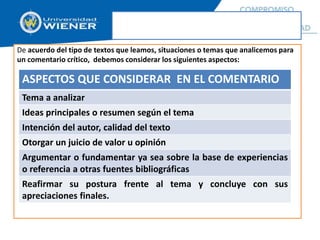 De acuerdo del tipo de textos que leamos, situaciones o temas que analicemos para
un comentario crítico, debemos considerar los siguientes aspectos:
ASPECTOS QUE CONSIDERAR EN EL COMENTARIO
Tema a analizar
Ideas principales o resumen según el tema
Intención del autor, calidad del texto
Otorgar un juicio de valor u opinión
Argumentar o fundamentar ya sea sobre la base de experiencias
o referencia a otras fuentes bibliográficas
Reafirmar su postura frente al tema y concluye con sus
apreciaciones finales.
 