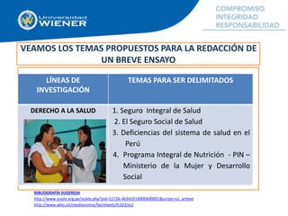 VEAMOS LOS TEMAS PROPUESTOS PARA LA REDACCIÓN DE
UN BREVE ENSAYO
LÍNEAS DE
INVESTIGACIÓN
TEMAS PARA SER DELIMITADOS
DERECHO A LA SALUD 1. Seguro Integral de Salud
2. El Seguro Social de Salud
3. Deficiencias del sistema de salud en el
Perú
4. Programa Integral de Nutrición - PIN –
Ministerio de la Mujer y Desarrollo
Social
BIBLIOGRAFÍA SUGERIDA
http://www.scielo.org.pe/scielo.php?pid=S1726-46342014000400001&script=sci_arttext
http://www.who.int/mediacentre/factsheets/fs323/es/
 