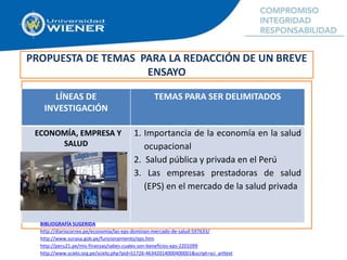PROPUESTA DE TEMAS PARA LA REDACCIÓN DE UN BREVE
ENSAYO
LÍNEAS DE
INVESTIGACIÓN
TEMAS PARA SER DELIMITADOS
ECONOMÍA, EMPRESA Y
SALUD
1. Importancia de la economía en la salud
ocupacional
2. Salud pública y privada en el Perú
3. Las empresas prestadoras de salud
(EPS) en el mercado de la salud privada
BIBLIOGRAFÍA SUGERIDA
http://diariocorreo.pe/economia/las-eps-dominan-mercado-de-salud-597633/
http://www.sunasa.gob.pe/funcionamiento/eps.htm
http://peru21.pe/mis-finanzas/sabes-cuales-son-beneficios-eps-2201099
http://www.scielo.org.pe/scielo.php?pid=S1726-46342014000400001&script=sci_arttext
 
