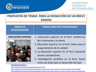 PROPUESTA DE TEMAS PARA LA REDACCIÓN DE UN BREVE
ENSAYO
LÍNEAS DE
INVESTIGACIÓN
TEMAS PARA SER DELIMITADOS
EDUCACIÓN SUPERIOR 1. Educación superior en el Perú: tendencias
de la demanda y la oferta
2. Educación Superior en el Perú: Retos para el
aseguramiento de la calidad
3. La educación superior en el Perú. Situación
actual y perspectivas
4. Investigación científica en el Perú: factor
crítico de éxito para el desarrollo del país
BIBLIOGRAFÍA SUGERIDA
http://www.grade.org.pe/download/pubs/analisis-2.pdf
https://www.sineace.gob.pe/publicacion/educacion-superior-en-el-peru-retos-para-el-aseguramiento-de-la-calidad/
http://departamento.pucp.edu.pe/economia/documento/la-educacion-superior-en-el-peru-situacion-actual-y-perspectivas/
 
