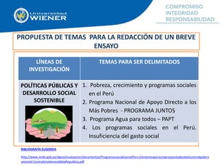 PROPUESTA DE TEMAS PARA LA REDACCIÓN DE UN BREVE
ENSAYO
LÍNEAS DE
INVESTIGACIÓN
TEMAS PARA SER DELIMITADOS
POLÍTICAS PÚBLICAS Y
DESARROLLO SOCIAL
SOSTENIBLE
1. Pobreza, crecimiento y programas sociales
en el Perú
2. Programa Nacional de Apoyo Directo a los
Más Pobres - PROGRAMA JUNTOS
3. Programa Agua para todos – PAPT
4. Los programas sociales en el Perú.
Insuficiencia del gasto social
BIBLIOGRAFÍA SUGERIDA
http://www.midis.gob.pe/dgsye/evaluacion/documentos/ProgramassocialesenelPeru.Elementosparaunapropuestadesdeelcontrolgubern
amental-ContraloriaGeneraldelaRepublica.pdf
 
