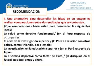 I. Una alternativa para desarrollar las ideas de un ensayo es
realizar comparaciones entre dos entidades que se contrastan.
¿Qué comparaciones haría usted para desarrollar las siguientes
ideas?
La salud como derecho fundamental/ (en el Perú respecto de
otros países)
El nivel de la investigación superior / (El Perú en relación con otros
países, como Finlandia, por ejemplo)
La investigación en la educación superior / (en el Perú respecto de
Japón)
La disciplina deportiva como factor de éxito / (la disciplina en el
fútbol nacional antes y ahora.
RECOMENDACIÓN
 