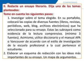 II. Redacte un ensayo literario. Elija uno de los temas
planteados:
Tome en cuenta los siguientes pasos:
1. Investigar sobre el tema elegido. En su portafolio,
colocará las copias de diversas fuentes (libros, revistas,
periódicos, web, blog, archivos electrónicos) que ha
seleccionado para su ensayo. Estas las subrayará como
evidencia de la lectura comprensiva. (mínimo 3
fuentes). Asimismo, utilice diccionario y el manual APA
o Vancouver de acuerdo con el estilo de investigación
de la escuela profesional a la cual pertenece el
estudiante.
2. Elaborar un esquema de redacción con las ideas más
importantes de su ensayo. Un mapa de argumentos.
 