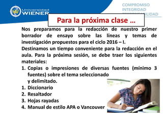 Nos preparamos para la redacción de nuestro primer
borrador de ensayo sobre las líneas y temas de
investigación propuestos para el ciclo 2016 – I.
Destinamos un tiempo conveniente para la redacción en el
aula. Para la próxima sesión, se debe traer los siguientes
materiales:
1. Copias o impresiones de diversas fuentes (mínimo 3
fuentes) sobre el tema seleccionado
y delimitado.
1. Diccionario
2. Resaltador
3. Hojas rayadas
4. Manual de estilo APA o Vancouver
Para la próxima clase …
 