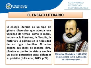 EL ENSAYO LITERARIO
El ensayo literario es un tipo de
género discursivo que aborda una
variedad de temas como la moral,
la ciencia, la literatura, la filosofía, la
historia y la política sin la necesidad
de un rigor científico. El autor
expone sus ideas de manera libre,
plantea su punto de vista y emplea
un estilo persuasivo para defender
su posición (Julca et al, 2015, p.24).
Michel de Montaigne (1533-1592)
creó el género con la publicación
de su libro Ensayos.
 