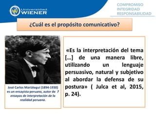 ¿Cuál es el propósito comunicativo?
José Carlos Mariátegui (1894-1930)
es un ensayista peruano, autor de 7
ensayos de interpretación de la
realidad peruana.
«Es la interpretación del tema
[…] de una manera libre,
utilizando un lenguaje
persuasivo, natural y subjetivo
al abordar la defensa de su
postura» ( Julca et al, 2015,
p. 24).
 