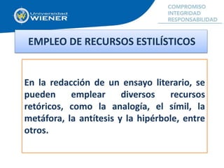 En la redacción de un ensayo literario, se
pueden emplear diversos recursos
retóricos, como la analogía, el símil, la
metáfora, la antítesis y la hipérbole, entre
otros.
EMPLEO DE RECURSOS ESTILÍSTICOS
 