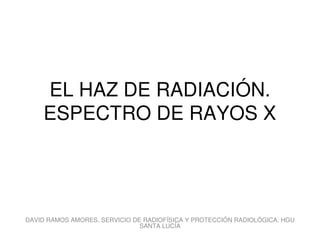 EL HAZ DE RADIACIÓN.
ESPECTRO DE RAYOS X
DAVID RAMOS AMORES. SERVICIO DE RADIOFÍSICA Y PROTECCIÓN RADIOLÓGICA. HGU
SANTA LUCÍA
 