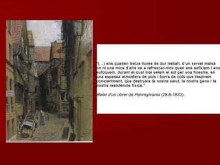 “(...) ens queden tretze hores de dur treball, d’un servei malsà
on ni una mica d’aire ve a refrescar-mos quan ens asfixiem i ens
sufoquem, durant el qual mai veiem el sol per una finestra, en
una espessa atmosfera de pols i borra de cotó que respirem
constantment, que destrueix la nostra salut, la nostra gana i la
nostra resistència física.”
Relat d’un obrer de Pennsylvania (28-8-1833).
 