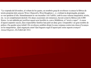 “La vesprada del divendres, al voltant de les quatre, un nombrós grup de revoltosos va atacar la fàbrica de
teixits propietat dels senyors Wroe i Duncroft a West Houghton (...), i, trobant-la desprotegida, prompte
es van apoderar d’ella. Immediatament la van incendiar i tot l’edifici, amb la seua valuosa maquinària, teixits,
etc. va ser completament destruït. Els danys ocasionats són immensos, havent costat la fàbrica sola 6.000
lliures. La raó adduïda per justificar aquest acte horrible és, com a Middleton, el “teixit a vapor”. A causa
d’aquest espantós succés, dues respectables famílies han patit un dany greu i irreparable i un gran nombre de
pobres s’ha quedat sense treball. Els revoltosos semblen dirigir la seua venjança contra tota classe d’avanços
en les maquinàries. ¡Què enganyats estan! Què haguera segut d’aquest país sense aquests avanços?
Annual Register, 26 d’abril del 1812.
 
