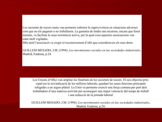 Les Unions d’Ofici van ampliar les finalitats de les societats de socors. El seu objectiu prin-
cipal era la reivindicació de les millores laborals, quedant les seues funcions principals
relegades a un segon plànol. La Unió va permetre exercir una força comuna per part dels
treballadors d’una mateixa activitat per aconseguir una major valoració del temps de treball
i una reducció de la jornada laboral.
GUILLEM MESADO, J.M. (1994): Los movimientos sociales en las sociedades industriales,
Madrid, Eudema, p.24.
Les societats de socors mutu van permetre sobretot la supervivència en situacions adverses
com que no els pagaren o no treballaren. La garantia de tindre uns recursos, encara que foren
mínims, va facilitar la seua resistència activa, per la qual cosa aquestes associacions van
estar molt vigilades.
Més tard l’associació va exigir el reconeixement d’allò que consideraven els seus drets.
GUILLEM MESADO, J.M. (1994): Los movimientos sociales en las sociedades industriales,
Madrid, Eudema, p.24.
 