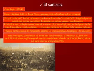 .- El cartisme.
Cronologia: 1836-48.
Causes: fracàs de la Great Trade Union, repressió contra els pobres, sufragi censatari.
¿Per què es diu així?: Perquè reclamaven en els seus drets en la Carta del Poble, dirigida al govern,
arreplegant més de tres milions de signatures, a més de vagues i manifestacions
Reivindicacions: sufragi universal masculí, vot secret, dret a ser elegit, sou per als diputats i refor-
mes democràtiques i anticapitalistes → creuen que participar en política és la forma de millorar
Fracassa per la negativa del Parlament a acceptar les seues demandes, la repressió i les divisions.
Però aconsegueix conscienciar els obrers dels seus interessos i la jornada de 10 hores més
tard. El sindicalisme anglés adoptarà una via essencialment laboral a partir de les Trade Unions
i el partit obrer no arribarà fins 1906.
 