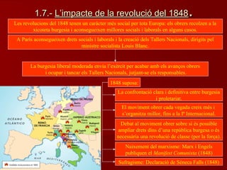 1.7.-1.7.- L’impacte de la revolució del 1848L’impacte de la revolució del 1848..
Les revolucions del 1848 tenen un caràcter més social per tota Europa: els obrers recolzen a la
xicoteta burgesia i aconsegueixen millores socials i laborals en alguns casos.
A París aconsegueixen drets socials i laborals i la creació dels Tallers Nacionals, dirigits pel
ministre socialista Louis Blanc.
La burgesia liberal moderada envia l’exèrcit per acabar amb els avanços obrers
i ocupar i tancar els Tallers Nacionals, jutjant-se els responsables.
1848 suposa:
La confrontació clara i definitiva entre burgesia
i proletariat.
El moviment obrer cada vegada creix més i
s’organitza millor, fins a la Iª Internacional.
Debat al moviment obrer sobre si és possible
ampliar drets dins d’una república burgesa o és
necessària una revolució de classe (per la força).
Naixement del marxisme: Marx i Engels
publiquen el Manifest Comunista (1848)
Sufragisme: Declaració de Séneca Falls (1848)
 