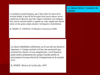 La classe treballadora substituirà, en el curs del seu desenvo-
lupament, a l’antiga societat civil per una associació que
exclourà les classes i el seu antagonisme; i no hi haurà ja
poder polític pròpiament dit, perquè el poder polític és
precisament el resum oficial de l’antagonisme en la societat
civil.
K. MARX: Misèria de la filosofia, 1847.
La moderna societat burgesa, que s’alça sobre les runes de la
societat feudal, el que ha fet ha segut crear noves classes, noves
condicions d’opressió, que han vingut a substituir a les antigues.
Hui, tota la societat tendeix a separar-se, cada vegada més oberta-
ment, en dos grans camps enemics: la burgesia i el proletariat.
K. MARX i F. ENGELS: El Manifest Comunista (1848)
La classe obrera i l’oposició de
classes.
 