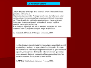 Ja hem dit que el primer pas de la revolució obrera serà l’exaltació del
proletaria al Poder (...).
El proletariat es valdrà del Poder per anar llevant-li a la burgesia tot el
capital, tots els instruments de la producció, centralitzant-los en mans
de l’Estat, és a dir, del proletariat organitzat com a classe governant,
i procurant fomentar per tots els mitjans i amb la major rapidesa
possible les energies productives.
Clar està que, al principi, açò sols es podrà fer mitjançant una acció
despòtica sobre la propietat i el règim burgés de producció.
K. MARX i F. ENGELS: El Manifest Comunista, 1848.
La Revolució obrera.
(...) La dictadura transitòria del proletariat com a punt de transició
necessària per arribar a la supressió de les diferències de classe,
a la supressió de tot el règim de producció sobre el qual descansen
aquestes, a la supressió de totes les relacions socials que corres-
ponen a aquest règim de producció, al trastocament de totes les
idees que emanen d’aquestes relacions socials.
K. MARX: La Lluita de classes en França, 1850.
 