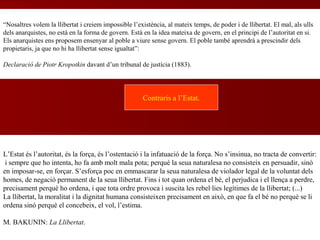 L’Estat és l’autoritat, és la força, és l’ostentació i la infatuació de la força. No s’insinua, no tracta de convertir:
i sempre que ho intenta, ho fa amb molt mala pota; perquè la seua naturalesa no consisteix en persuadir, sinó
en imposar-se, en forçar. S’esforça poc en emmascarar la seua naturalesa de violador legal de la voluntat dels
homes, de negació permanent de la seua llibertat. Fins i tot quan ordena el bé, el perjudica i el llença a perdre,
precisament perquè ho ordena, i que tota ordre provoca i suscita les rebel·lies legítimes de la llibertat; (...)
La llibertat, la moralitat i la dignitat humana consisteixen precisament en això, en que fa el bé no perquè se li
ordena sinó perquè el concebeix, el vol, l’estima.
M. BAKUNIN: La Llibertat.
Contraris a l’Estat.
“Nosaltres volem la llibertat i creiem impossible l’existència, al mateix temps, de poder i de llibertat. El mal, als ulls
dels anarquistes, no està en la forma de govern. Està en la idea mateixa de govern, en el principi de l’autoritat en si.
Els anarquistes ens proposem ensenyar al poble a viure sense govern. El poble també aprendrà a prescindir dels
propietaris, ja que no hi ha llibertat sense igualtat”:
Declaració de Piotr Kropotkin davant d’un tribunal de justícia (1883).
 