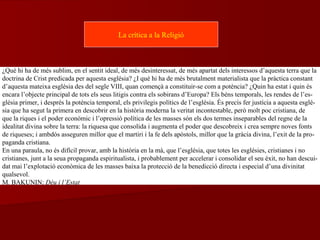 ¿Què hi ha de més sublim, en el sentit ideal, de més desinteressat, de més apartat dels interessos d’aquesta terra que la
doctrina de Crist predicada per aquesta església? ¿I què hi ha de més brutalment materialista que la pràctica constant
d’aquesta mateixa església des del segle VIII, quan començà a constituir-se com a potència? ¿Quin ha estat i quin és
encara l’objecte principal de tots els seus litigis contra els sobirans d’Europa? Els béns temporals, les rendes de l’es-
glésia primer, i després la potència temporal, els privilegis polítics de l’església. És precís fer justícia a aquesta esglé-
sia que ha segut la primera en descobrir en la història moderna la veritat incontestable, però molt poc cristiana, de
que la riques i el poder econòmic i l’opressió política de les masses són els dos termes inseparables del regne de la
idealitat divina sobre la terra: la riquesa que consolida i augmenta el poder que descobreix i crea sempre noves fonts
de riqueses; i ambdós asseguren millor que el martiri i la fe dels apòstols, millor que la gràcia divina, l’exit de la pro-
paganda cristiana.
En una paraula, no és difícil provar, amb la història en la mà, que l’església, que totes les esglésies, cristianes i no
cristianes, junt a la seua propaganda espiritualista, i probablement per accelerar i consolidar el seu èxit, no han descui-
dat mai l’explotació econòmica de les masses baixa la protecció de la benedicció directa i especial d’una divinitat
qualsevol.
M. BAKUNIN: Déu i l’Estat
La crítica a la Religió
 