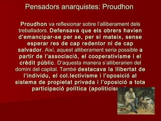 ProudhonProudhon va reflexionar sobre l’alliberament delsva reflexionar sobre l’alliberament dels
treballadors.treballadors. Defensava que els obrers havienDefensava que els obrers havien
d’emancipar-se per se, per sí mateix, sensed’emancipar-se per se, per sí mateix, sense
esperar res de cap redentor ni de capesperar res de cap redentor ni de cap
salvadorsalvador. Així, aquest alliberament seria possible. Així, aquest alliberament seria possible aa
partir de l’associació, el cooperativisme i elpartir de l’associació, el cooperativisme i el
crèdit públiccrèdit públic . D’aquesta manera s’alliberarien del. D’aquesta manera s’alliberarien del
domini del capital. Tambédomini del capital. També destacava la llibertat dedestacava la llibertat de
l’individu, el col.lectivisme i l’oposició all’individu, el col.lectivisme i l’oposició al
sistema de propietat privada i l’oposició a totasistema de propietat privada i l’oposició a tota
participació política (apoliticisme).participació política (apoliticisme).
Pensadors anarquistes: ProudhonPensadors anarquistes: Proudhon
 