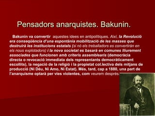 Bakunin va convertir aquestes idees en antipolítiques. Així, la Revolució
era conseqüència d’una espontània mobilització de les masses que
destruirà les institucions estatals (si nó els treballadors es convertiràn en
els nous explotadors) i la nova societat es basarà en comunes lliurement
associades que funcionen amb criteris assemblearis (democràcia
directa o revocació immediata dels representants democràticament
escollits), la negació de la religió i la propietat col.lectiva dels mitjans de
producció (Ni Déu, Ni Amo, Ni Estat). Més, tard, cap a 1880, una part de
l’anarquisme optarà per vies violentes, com veurem després.
Pensadors anarquistes. Bakunin.Pensadors anarquistes. Bakunin.
 