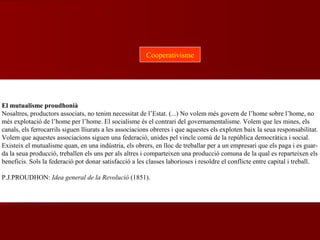 El mutualisme proudhonià
Nosaltres, productors associats, no tenim necessitat de l’Estat. (...) No volem més govern de l’home sobre l’home, no
més explotació de l’home per l’home. El socialisme és el contrari del governamentalisme. Volem que les mines, els
canals, els ferrocarrils siguen lliurats a les associacions obreres i que aquestes els exploten baix la seua responsabilitat.
Volem que aquestes associacions siguen una federació, unides pel vincle comú de la república democràtica i social.
Existeix el mutualisme quan, en una indústria, els obrers, en lloc de treballar per a un empresari que els paga i es guar-
da la seua producció, treballen els uns per als altres i comparteixen una producció comuna de la qual es reparteixen els
beneficis. Sols la federació pot donar satisfacció a les classes laborioses i resoldre el conflicte entre capital i treball.
P.J.PROUDHON: Idea general de la Revolució (1851).
Cooperativisme
 