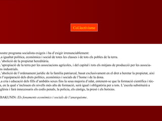 nostre programa socialista exigeix i ha d’exigir irrenunciablement:
La igualtat política, econòmica i social de totes les classes i de tots els pobles de la terra.
L’abolició de la propietat hereditària.
L’apropiació de la terra per les associacions agrícoles, i del capital i tots els mitjans de producció per les associa-
ns industrials.
L’abolició de l’ordenament jurídic de la família patriarcal, basat exclusivament en el dret a heretar la propietat, així
m l’equiparació dels drets polítics, econòmics i socials de l’home i de la dona.
La cria i educació dels fills d’ambdós sexes fins la seua majoria d’edat, entenent-se que la formació científica i tèc-
a, en la qual s’inclouen els nivells més alts de formació, serà igual i obligatòria per a tots. L’escola substituirà a
sglésia i farà innecessaris els codis penals, la policia, els càstigs, la presó i els botxins.
BAKUNIN: Els fonaments econòmics i socials de l’anarquisme.
Col.lectivisme
 