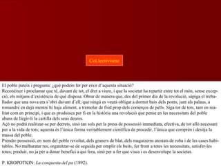 El poble pateix i pregunta: ¿què podem fer per eixir d’aquesta situació?
Reconèixer i proclamar que té, davant de tot, el dret a viure, i que la societat ha repartir entre tot el món, sense excep-
ció, els mitjans d’existència de què disposa. Obrar de manera que, des del primer dia de la revolució, sàpiga el treba-
llador que una nova era s’obri davant d’ell; que ningú es veurà obligat a dormir baix dels ponts, junt als palaus, a
romandre en dejú mentre hi haja aliment, a tremolar de fred prop dels comerços de pells. Siga tot de tots, tant en rea-
litat com en principi, i que es produisca per fi en la història una revolució que pense en les necessitats del poble
abans de llegir-li la cartilla dels seus deures.
Açò no podrà realitzar-se per decrets, sinó tan sols per la presa de possessió immediata, efectiva, de tot allò necessari
per a la vida de tots; aquesta és l’única forma veritablement científica de procedir, l’única que comprèn i desitja la
massa del poble.
Prendre possessió, en nom del poble revoltat, dels graners de blat, dels magatzems atestats de roba i de les cases habi-
tables. No malbaratar res, organitzar-se de seguida per omplir els buits, fer front a totes les necessitats, satisfer-les
totes; produir, no ja per a donar benefici a qui fora, sinó per a fer que visca i es desenvolupe la societat.
P. KROPOTKIN: La conquesta del pa (1892).
Col.lectivisme
 