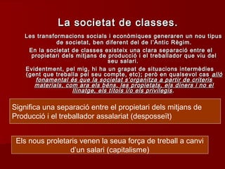 Significa una separació entre el propietari dels mitjans de
Producció i el treballador assalariat (desposseït)
Els nous proletaris venen la seua força de treball a canvi
d’un salari (capitalisme)
La societat de classes.La societat de classes.
Les transformacions socials i econòmiques generaren un nou tipusLes transformacions socials i econòmiques generaren un nou tipus
de societat, ben diferent del de l’Antic Règim.de societat, ben diferent del de l’Antic Règim.
En la societat de classes existeix una clara separació entre elEn la societat de classes existeix una clara separació entre el
propietari dels mitjans de producció i el treballador que viu delpropietari dels mitjans de producció i el treballador que viu del
seu salari.seu salari.
Evidentment, pel mig, hi ha un grapat de situacions intermèdiesEvidentment, pel mig, hi ha un grapat de situacions intermèdies
(gent que treballa pel seu compte, etc); però en qualsevol cas(gent que treballa pel seu compte, etc); però en qualsevol cas allòallò
fonamental és que la societat s’organitza a partir de criterisfonamental és que la societat s’organitza a partir de criteris
materials, com ara els béns, les propietats, els diners i no elmaterials, com ara els béns, les propietats, els diners i no el
llinatge, els títols i/o els privilegisllinatge, els títols i/o els privilegis ..
 