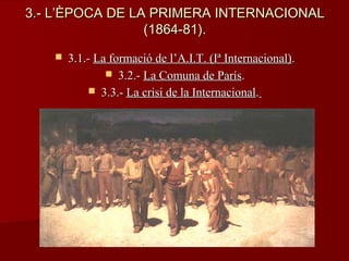 3.- L’ÈPOCA DE LA PRIMERA INTERNACIONAL3.- L’ÈPOCA DE LA PRIMERA INTERNACIONAL
(1864-81).(1864-81).
 3.1.-3.1.- La formació de l’A.I.T. (Iª Internacional)La formació de l’A.I.T. (Iª Internacional)..
 3.2.-3.2.- La Comuna de ParísLa Comuna de París..
 3.3.-3.3.- La crisi de la InternacionalLa crisi de la Internacional..
 