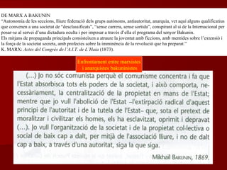 DE MARX A BAKUNIN
“Autonomia de les seccions, lliure federació dels grups autònoms, antiautoritat, anarquia, vet aquí alguns qualificatius
que convenen a una societat de “desclassificats”, “sense carrera, sense sortida”, conspirant al si de la Internacional per
posar-se al servei d’una dictadura oculta i per imposar a través d’ella el programa del senyor Bakunin.
Els mitjans de propaganda principals consisteixen a atraure la joventut amb ficcions, amb mentides sobre l’extensió i
la força de la societat secreta, amb profecies sobre la imminència de la revolució que ha preparat.”
K. MARX: Actes del Congrés de l’A.I.T. de L’Haia (1873).
Enfrontament entre marxistes
i anarquistes bakuninistes
 