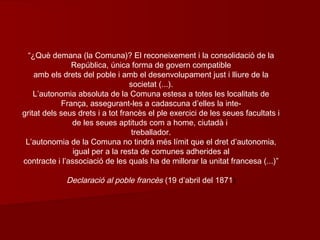 “¿Què demana (la Comuna)? El reconeixement i la consolidació de la
República, única forma de govern compatible
amb els drets del poble i amb el desenvolupament just i lliure de la
societat (...).
L’autonomia absoluta de la Comuna estesa a totes les localitats de
França, assegurant-les a cadascuna d’elles la inte-
gritat dels seus drets i a tot francès el ple exercici de les seues facultats i
de les seues aptituds com a home, ciutadà i
treballador.
L’autonomia de la Comuna no tindrà més límit que el dret d’autonomia,
igual per a la resta de comunes adherides al
contracte i l’associació de les quals ha de millorar la unitat francesa (...)”
Declaració al poble francès (19 d’abril del 1871)
 