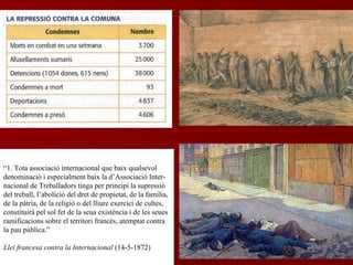 “1. Tota associació internacional que baix qualsevol
denominació i especialment baix la d’Associació Inter-
nacional de Treballadors tinga per principi la supressió
del treball, l’abolició del dret de propietat, de la família,
de la pàtria, de la religió o del lliure exercici de cultes,
constituirà pel sol fet de la seua existència i de les seues
ramificacions sobre el territori francès, atemptat contra
la pau pública.”
Llei francesa contra la Internacional (14-5-1872)
 