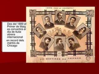Des del 1889 el
Primer de Maig
es convertirà en
dia de lluita
obrera
internacional
en record dels
màrtirs de
Chicago
Des del 1889 el
Primer de Maig
es convertirà en
dia de lluita
obrera
internacional
en record dels
màrtirs de
Chicago
 