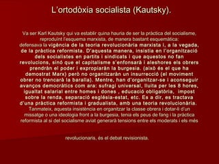 Va ser Karl Kautsky qui va establir quina hauria de ser la pràctica del socialisme,Va ser Karl Kautsky qui va establir quina hauria de ser la pràctica del socialisme,
reproduïnt l’esquema marxista, de manera bastant esquemàtica:reproduïnt l’esquema marxista, de manera bastant esquemàtica:
defensava ladefensava la vigència de la teoria revolucionària marxista i, a la vegada,vigència de la teoria revolucionària marxista i, a la vegada,
de la pràctica reformista. D’aquesta manera, insistia en l’organitzacióde la pràctica reformista. D’aquesta manera, insistia en l’organització
dels socialistes en partits i sindicats i que aquestos no fandels socialistes en partits i sindicats i que aquestos no fan
revolucions, sinó que el capitalisme s’enfonsarà i aleshores els obrersrevolucions, sinó que el capitalisme s’enfonsarà i aleshores els obrers
prendràn el poder i expropiaràn la burgesia. (això és el que haprendràn el poder i expropiaràn la burgesia. (això és el que ha
demostrat Marx) però no organitzaràn un insurrecció (el movimentdemostrat Marx) però no organitzaràn un insurrecció (el moviment
obrer no trencarà la baralla). Mentre, han d’organitzar-se i aconseguirobrer no trencarà la baralla). Mentre, han d’organitzar-se i aconseguir
avanços democràtics com ara: sufragi universal, lluita per les 8 hores,avanços democràtics com ara: sufragi universal, lluita per les 8 hores,
igualtat salarial entre homes i dones , educació obligatòria, impostigualtat salarial entre homes i dones , educació obligatòria, impost
sobre la renda, separació església-estat, etc. Es a dir, es tractavasobre la renda, separació església-estat, etc. Es a dir, es tractava
d’una pràctica reformista i gradualista, amb una teoria revolucionària.d’una pràctica reformista i gradualista, amb una teoria revolucionària.
Tanmateix, aquesta insistència en organitzar la classe obrera i dotar-li d’unTanmateix, aquesta insistència en organitzar la classe obrera i dotar-li d’un
missatge o una ideologia front a la burgesia, tenia els peus de fang i la pràcticamissatge o una ideologia front a la burgesia, tenia els peus de fang i la pràctica
reformista al si del socialisme aviat generarà tensions entre els moderats i els mésreformista al si del socialisme aviat generarà tensions entre els moderats i els més
revolucionaris, és el debat revisionista.revolucionaris, és el debat revisionista.
L’ortodòxia socialista (Kautsky).L’ortodòxia socialista (Kautsky).
 