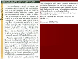 “ Per totes aquestes raons, el Partit Socialista Obrer Espanyol
declara que la seua aspiració és: Abolició de classes, és a dir,
emancipació dels treballadors. Transformació de la propietat
individual en propietat social o de la societat sencera. Posse-
ssió del poder polític per la classe treballadora.
I com a mitjans immediats per apropar-mos a la realització
d’aquest ideal, els següents:
Llibertats Polítiques. Dret de coalició o legalitat de les
vagues (...).”
Programa del PSOE (1879)
 