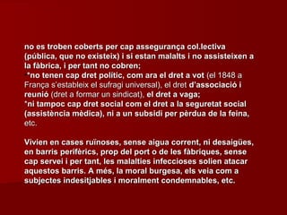 no es troben coberts per cap assegurança col.lectivano es troben coberts per cap assegurança col.lectiva
(pública, que no existeix) i si estan malalts i no assisteixen a(pública, que no existeix) i si estan malalts i no assisteixen a
la fàbrica, i per tant no cobren;la fàbrica, i per tant no cobren;
•*no tenen cap dret polític, com ara el dret a vot*no tenen cap dret polític, com ara el dret a vot (el 1848 a(el 1848 a
França s’estableix el sufragi universal), el dretFrança s’estableix el sufragi universal), el dret d’associació id’associació i
reunióreunió (dret a formar un sindicat),(dret a formar un sindicat), el dret a vaga;el dret a vaga;
**ni tampoc cap dret social com el dret a la seguretat socialni tampoc cap dret social com el dret a la seguretat social
(assistència mèdica), ni a un subsidi per pèrdua de la feina,(assistència mèdica), ni a un subsidi per pèrdua de la feina,
etc.etc.
Vivien en cases ruïnoses, sense aigua corrent, ni desaigües,Vivien en cases ruïnoses, sense aigua corrent, ni desaigües,
en barris perifèrics, prop del port o de les fàbriques, senseen barris perifèrics, prop del port o de les fàbriques, sense
cap servei i per tant, les malalties infeccioses solien atacarcap servei i per tant, les malalties infeccioses solien atacar
aquestos barris. A més, la moral burgesa, els veia com aaquestos barris. A més, la moral burgesa, els veia com a
subjectes indesitjables i moralment condemnables, etc.subjectes indesitjables i moralment condemnables, etc.
 