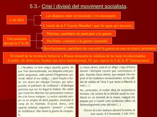 5.3.-5.3.- Crisi i divisió del moviment socialistaCrisi i divisió del moviment socialista..
CAUSES
Les disputes entre revisionistes i revolucionaris
L’esclat de la Iª Guerra Mundial i què fer quan açò succeeix
Tres postures
davant la Iª G.M.
Patriotes: partidaris de participar a la guerra
Pacifistes: contraris a la guerra (neutrals)
Revolucionaris: partidaris de convertir la guerra en una revolució proletària
El triomf de la revolució bolxevic a Rússia demostra la validesa de les tesis revolucionàries
(Lenin): els bolxevics funden una nova Internacional, fet que suposa la fi de la IIª Internacional
 