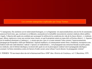 “L’anarquisme, fins aleshores un tot relativament homogeni, es va fragmentar: els anarcosindicalistes eren de fet els anomenats
anarcocol·lectivistes, que, recolzant-se en Bakunin, assenyalaven la ineludible necessitat de construir sindicats obrers públics
i legals, l’objectiu dels quals era combatre per aconseguir la millora de les condicions de vida de la classe obrera (...); sindicats
que, alhora, aspiraven a crear una societat sense classes, en què la propietat estaria en mans dels col·lectius obrers (...). Aquesta
era la tendència dominant a Catalunya (...), encara que poc a poc es va anar estenent l’altre corrent, l’anarcocomunisme
(propagat per Kropotkin i difós per Malatesta). Aquesta tendència, al començament només forta a Andalusia, incorporava una
tradició molt més individualista i radical: s’oposava al sindicalisme (...) tot propugnant una estructura basada en petits grups,
no sindicals, sinó d’afinitat ideològica, la missió dels quals no era la preocupació sindical sinó la propaganda ideològica
constant i la lluita sistemàtica contra els factors d’ordre social, sense refusar l’acció directa i la propaganda violenta”
J. TERMES: “El moviment obrer des de la Internacional fins a 1898” dins: Història de Catalunya, vol. V, Barcelona, 1979.
Les corrents anarquistes explicades per Josep Termes
 